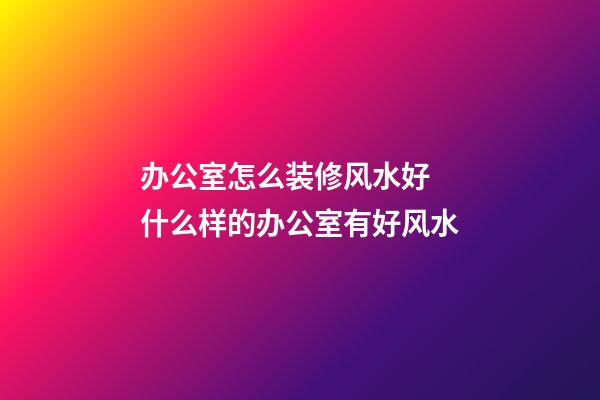 办公室怎么装修风水好 什么样的办公室有好风水